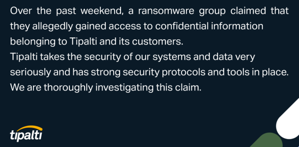 Over the past weekedn, a ransomware group claimed that they allegedly gained access to confidential information belonging to Tipalti and its customers. Tipalti takes the security of our systems and dat very seriously and has strong security protocols and tools in place, We are thoroughly investigating this claim.