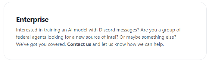Interested in training an AI model with Discord messages? Are you a group of federal agents looking for a new source of intel? Or maybe something else? We’ve got you covered. Contact us and let us know how we can help.